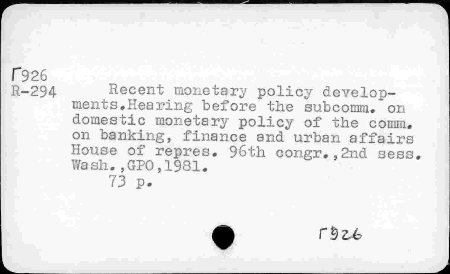 ﻿r 926 R-294
Recent monetary policy developments. Hearing before the subcomm, on domestic monetary policy of the comm, on banking, finance and urban affairs House of repres. 96th congr.,2nd sess. Wash.,GPO,1981.
73 p.
r&u.